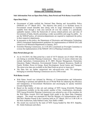 NITI AAYOG
(Science and Technology Division)
Sub: Information Note on Open Data Policy, Data Portal and Web Ratna Award-2014
Open Data Policy:
 Government of India notified the National Data Sharing and Accessibility Policy
(NDSAP) on 17th
March 2012. The objective this policy is to facilitate access to
Government owned shareable data (along with its usage information) in machine
readable form through a wide area network all over the country in a periodically
updatable manner, within the framework of various related policies acts and rules of
Government of India, thereby permitting a wider accessibility and usage by public. As
per the NDSAP policy, all ministries/departments are required to implement the policy
in their respective departments.
 In pursuance to this policy, the Department of Electronics and Information Technology
(DeitY) formulated implementation guidelines for implementation of NDSAP-2012 and
issued it to all Ministries/Departments in January, 2013.
 Erstwhile Planning Commission, on 11.05.2012 constituted an Oversight Committee to
oversee the implementation of the NDSAP- 2012 in Planning Commission.
Data Portal (data.gov.in)
 As on 10.4.2015, the Data portal has a total of 14175 datasets out of which 1560 data
sets belong to erstwhile Planning Commission. They cover 23 sectors which inter alia
include Agriculture, Communications & IT, DBT, Disaster Management, Elementary
Education, Higher Education, Environmental Forests Financial Resources, Health &
Family Welfare, Power & Energy, Rural Development, Social Justice and Transport.
The sector-wise data sets available on the Data Portal are given in Annexure-I.
 The Data Sets are further categorized into sub-sector-wise with 776 catalogues,
belonging to erstwhile Planning Commission out of a 3396 in total.
Web Ratna Award:
 Web Ratna Award was initiated by Ministry of Communications and Information
Technology to promote and uphold the use of World Wide for enhancing the efficiency
and transparency of Government Mechanism and encouraging its speedy transition
towards Digital India.
 Based on the number of data sets and catalogs of NITI Aayog (Erstwhile Planning
Commission) available on the data portal, number of hits, visualizations, downloads,
NITI Aayog (Erstwhile Planning Commission) was selected as one of the awardees for
the Web Ratna Awards 2014 and bagged Gold medal in the Open Data Champion
category. The award was presented by Hon’ble Minister of Communications and IT
Shri Ravi Shankar Prasad in the Ceremony held on 25th
March, 2015 at 11.00 A.M. in
the Stein Auditorium, India Habitat Centre, New Delhi-110003.
 The award was received by the team of NITI Aayog headed by Shri B.N. Satpathy,
Dr. Ashok Sonkusare and others.
 
