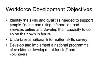 • Identify the skills and qualities needed to support
people finding and using information and
services online and develop their capacity to do
so on their own in future.
• Undertake a national information skills survey
• Develop and implement a national programme
of workforce development for staff and
volunteers
Workforce Development Objectives
 