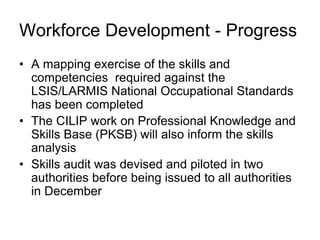 • A mapping exercise of the skills and
competencies required against the
LSIS/LARMIS National Occupational Standards
has been completed
• The CILIP work on Professional Knowledge and
Skills Base (PKSB) will also inform the skills
analysis
• Skills audit was devised and piloted in two
authorities before being issued to all authorities
in December
Workforce Development - Progress
 