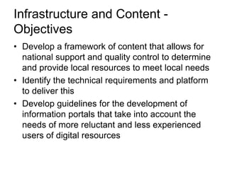 • Develop a framework of content that allows for
national support and quality control to determine
and provide local resources to meet local needs
• Identify the technical requirements and platform
to deliver this
• Develop guidelines for the development of
information portals that take into account the
needs of more reluctant and less experienced
users of digital resources
Infrastructure and Content -
Objectives
 