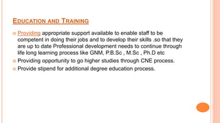 EDUCATION AND TRAINING
 Providing appropriate support available to enable staff to be
competent in doing their jobs and to develop their skills .so that they
are up to date Professional development needs to continue through
life long learning process like GNM, P.B.Sc , M.Sc , Ph.D etc
 Providing opportunity to go higher studies through CNE process.
 Provide stipend for additional degree education process.
 