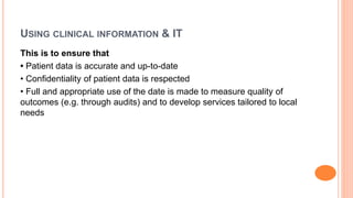 USING CLINICAL INFORMATION & IT
This is to ensure that
• Patient data is accurate and up-to-date
• Confidentiality of patient data is respected
• Full and appropriate use of the date is made to measure quality of
outcomes (e.g. through audits) and to develop services tailored to local
needs
 