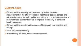 CLINICAL AUDIT
 Clinical audit is a quality improvement cycle that involves
measurement of the effectiveness of healthcare against agreed and
proven standards for high quality, and taking action to bring practice in
line with these standards so as to improve the quality of care and
health outcomes
 Clinical audit is a systematic process of looking at your practice and
asking:
 What should we be doing?
 Are we doing it? If not, how can we improve?
 