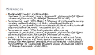 REFERENCES
 The New NHS: Modern and Dependable.
http://www.dh.gov.uk/prod_consum_dh/groups/dh_digitalassets/@dh/@en/d
ocuments/digitalasset/dh_4014486.pdf (Accessed 29/10/2012).
 Department of Health (1999) Making A Difference: strengthening the nursing,
midwifery and health visiting contribution to health and healthcare.
http://www.dh.gov.uk/en/Publicationsandstatistics/Publications/PublicationsP
olicyAndGuidance/DH_4007977 (Accessed 29/10/2012).
 Department of Health (2000) An Organisation with a memory.
http://www.dh.gov.uk/prod_consum_dh/groups/dh_digitalassets/@dh/@en/d
ocuments/digitalasset/dh_4065086.pdf (Accessed 29/10/2012).
 Hallett, L. & Thompson, M. (2001) Clinical Governance: A Practical Guide
For Managers. London: HSJ Public Sector Management. O‟Neil, S. (2000)
Effective Risk Management Strategies, Professional Nurse Royal College of
Nursing (1996) The Royal college of Nursing Clinical Effectiveness Initiative
– A Strategic Framework. London, RCN.
 