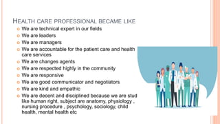 HEALTH CARE PROFESSIONAL BECAME LIKE
 We are technical expert in our fields
 We are leaders
 We are managers
 We are accountable for the patient care and health
care services
 We are changes agents
 We are respected highly in the community
 We are responsive
 We are good communicator and negotiators
 We are kind and empathic
 We are decent and disciplined because we are study
like human right, subject are anatomy, physiology ,
nursing procedure , psychology, sociology, child
health, mental health etc
 