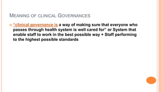 MEANING OF CLINICAL GOVERNANCES
 “clinical governance is a way of making sure that everyone who
passes through health system is well cared for” or System that
enable staff to work in the best possible way + Staff performing
to the highest possible standards
 