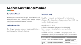 Silence.SurveillanceModule
SurveillanceModule
Hiddenly creates desktop images, from which it was
then possible to glue a pseudo-video stream. Runs as
a service with name <<default monitor>>
Sandbox detection
For this purpose, the presence of user activity for a
specified period of time is checked.
Scheme of work
Read file <<mss.txt>>, which should be in the same
directory. The file contains the user name from which you
want to start the program.
Unpack and save file to
C:Users<%username%>AppDataLocalTempmss.exe
Run <<mss.exe>> on behalf of the user specified in
<<mss.txt>>
Read data from pipe, covert it to <<image/png>> and save
into the file C:Users<%username%>AppDataLocalTempout.dat
 