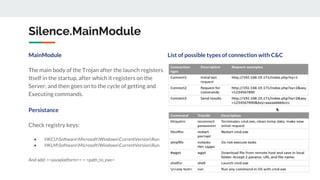 Silence.MainModule
MainModule List of possible types of connection with C&C
The main body of the Trojan after the launch registers
Itself in the startup, after which it registers on the
Server, and then goes on to the cycle of getting and
Executing commands.
Persistance
Check registry keys:
● HKCUSoftwareMicrosoftWindowsCurrentVersionRun
● HKLMSoftwareMicrosoftWindowsCurrentVersionRun
And add: <<javaplatform>> = <path_to_exe>
 