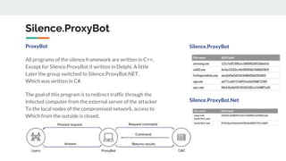Silence.ProxyBot
ProxyBot
All programs of the silence framework are written in C++,
Except for Silence.ProxyBot it written in Delphi. A little
Later the group switched to Silence.ProxyBot.NET,
Which was written in C#.
The goal of this program is to redirect traffic through the
Infected computer from the external server of the attacker
To the local nodes of the compromised network, access to
Which from the outside is closed.
Silence.ProxyBot
Silence.ProxyBot.Net
 
