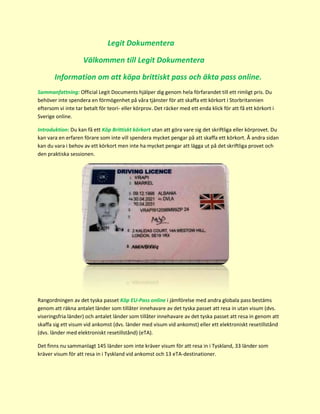 Legit Dokumentera
Välkommen till Legit Dokumentera
Information om att köpa brittiskt pass och äkta pass online.
Sammanfattning: Official Legit Documents hjälper dig genom hela förfarandet till ett rimligt pris. Du
behöver inte spendera en förmögenhet på våra tjänster för att skaffa ett körkort i Storbritannien
eftersom vi inte tar betalt för teori- eller körprov. Det räcker med ett enda klick för att få ett körkort i
Sverige online.
Introduktion: Du kan få ett Köp Brittiskt körkort utan att göra vare sig det skriftliga eller körprovet. Du
kan vara en erfaren förare som inte vill spendera mycket pengar på att skaffa ett körkort. Å andra sidan
kan du vara i behov av ett körkort men inte ha mycket pengar att lägga ut på det skriftliga provet och
den praktiska sessionen.
Rangordningen av det tyska passet Köp EU-Pass online i jämförelse med andra globala pass bestäms
genom att räkna antalet länder som tillåter innehavare av det tyska passet att resa in utan visum (dvs.
viseringsfria länder) och antalet länder som tillåter innehavare av det tyska passet att resa in genom att
skaffa sig ett visum vid ankomst (dvs. länder med visum vid ankomst) eller ett elektroniskt resetillstånd
(dvs. länder med elektroniskt resetillstånd) (eTA).
Det finns nu sammanlagt 145 länder som inte kräver visum för att resa in i Tyskland, 33 länder som
kräver visum för att resa in i Tyskland vid ankomst och 13 eTA-destinationer.
 
