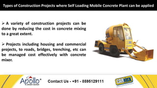 Types of Construction Projects where Self Loading Mobile Concrete Plant can be applied 
 A variety of construction projects can be 
done by reducing the cost in concrete mixing 
to a great extent. 
 Projects including housing and commercial 
projects, to roads, bridges, trenching, etc can 
be managed cost effectively with concrete 
mixer. 
 
