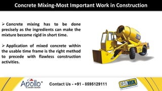 Concrete Mixing-Most Important Work in Construction 
 Concrete mixing has to be done 
precisely as the ingredients can make the 
mixture become rigid in short time. 
 Application of mixed concrete within 
the usable time frame is the right method 
to precede with flawless construction 
activities. 
 