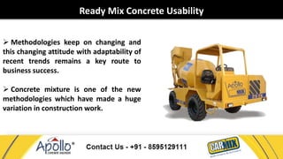 Ready Mix Concrete Usability 
 Methodologies keep on changing and 
this changing attitude with adaptability of 
recent trends remains a key route to 
business success. 
 Concrete mixture is one of the new 
methodologies which have made a huge 
variation in construction work. 
 