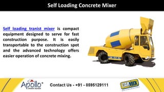 Self Loading Concrete Mixer 
Self loading tranist mixer is compact 
equipment designed to serve for fast 
construction purpose. It is easily 
transportable to the construction spot 
and the advanced technology offers 
easier operation of concrete mixing. 
 