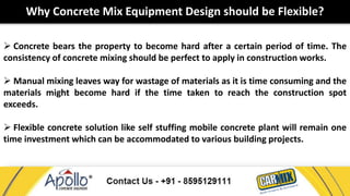 Why Concrete Mix Equipment Design should be Flexible? 
 Concrete bears the property to become hard after a certain period of time. The 
consistency of concrete mixing should be perfect to apply in construction works. 
 Manual mixing leaves way for wastage of materials as it is time consuming and the 
materials might become hard if the time taken to reach the construction spot 
exceeds. 
 Flexible concrete solution like self stuffing mobile concrete plant will remain one 
time investment which can be accommodated to various building projects. 
 