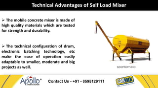 Technical Advantages of Self Load Mixer 
 The mobile concrete mixer is made of 
high quality materials which are tested 
for strength and durability. 
 The technical configuration of drum, 
electronic batching technology, etc 
make the ease of operation easily 
adaptable to smaller, moderate and big 
projects as well. 
 