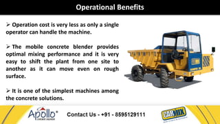 Operational Benefits 
 Operation cost is very less as only a single 
operator can handle the machine. 
 The mobile concrete blender provides 
optimal mixing performance and it is very 
easy to shift the plant from one site to 
another as it can move even on rough 
surface. 
 It is one of the simplest machines among 
the concrete solutions. 
 