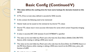  This value defines the caching time for host name lookups for domains hosted on this
server
 A TTL (Time to Live) value, defined in seconds for DNS records.
 In this context the following need to be mentioned:
 Heavier loads can be caused on the nameserver by shorter TTL values
 Shorter TTL values return more accurate information for zones which contain frequently changing
records
 A value in seconds, RFC 2181 between 0 and 2147483647 is specified
 This value can be overridden by cPanel users who have the Zone Editor (AAAA, CAA, SRV,TXT)
feature, while creating or editing a DNS zone record
 This value can be overridden by cPanel users who only have the Zone Editor (A, CNAME) feature or
the MX Entry feature, while creating or editing a DNS zone record via the DNS::mass_zone_edit
function of UAPI.
17
Basic Config (ContinuedV)
 
