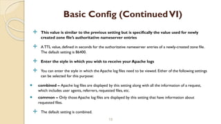  This value is similar to the previous setting but is specifically the value used for newly
created zone file’s authoritative nameserver entries
 A TTL value, defined in seconds for the authoritative nameserver entries of a newly-created zone file.
The default setting is 86400.
 Enter the style in which you wish to receive your Apache logs
 You can enter the style in which the Apache log files need to be viewed. Either of the following settings
can be selected for this purpose:
 combined – Apache log files are displayed by this setting along with all the information of a request,
which includes user agents, referrers, requested files, etc.
 common – Only those Apache log files are displayed by this setting that have information about
requested files.
 The default setting is combined.
18
Basic Config (ContinuedVI)
 