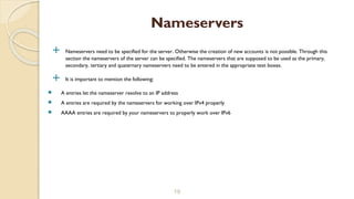  Nameservers need to be specified for the server. Otherwise the creation of new accounts is not possible. Through this
section the nameservers of the server can be specified. The nameservers that are supposed to be used as the primary,
secondary, tertiary and quaternary nameservers need to be entered in the appropriate text boxes.
 It is important to mention the following:
 A entries let the nameserver resolve to an IP address
 A entries are required by the nameservers for working over IPv4 properly
 AAAA entries are required by your nameservers to properly work over IPv6
19
Nameservers
 