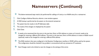  The below-mentioned steps need to be performed for adding an A entry or an AAAA entry for a nameserver.
1. Click Configure Address Records, wherein a new window appears
2. A DNS lookup is performed by the system on the entered nameserver
3. The system lists the results in the IP Addresses table
4. The results of the changes are displayed by the system
5. Click Close
 It needs to be mentioned that the entry in the text box, Enter an IPv4 address to create an A record, needs to be
changed for entering a different IPv4 address. The entry in the text box, Enter an IPv6 address to create an AAAA record
(optional), needs to be changed for entering a different IPv6 address.
 The DNS resolvers that were configured in the Resolver Configuration interface in WHM will be used by the system.
The configuration should be checked if any problem is encountered with any nameserver IP resolution.
 Save Changes need to be clicked to save the changes to the settings of the server.
20
Nameservers (Continued)
 