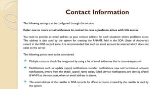 The following settings can be configured through this section:
Enter one or more email addresses to contact in case a problem arises with this server
You need to provide an email address as your contact address for such situations where problems occur.
This address is also used by the system for creating the RNAME field in the SOA (State of Authority)
record in the DNS record zone. It is recommended that such an email account be entered which does not
exist on the server.
The following points need to be considered:
 Multiple contacts should be designated by using a list of email addresses that is comma-separated.
 Notifications such as, update (upcp) notifications, installer notifications, new and terminated account
notifications, errors from the check_cpanel_rpms script, failed service notifications, are sent by cPanel
& WHM to the root user, when an email address is absent.
 The email address of the reseller in SOA records for cPanel accounts created by the reseller is used by
the system. 4
Contact Information
 