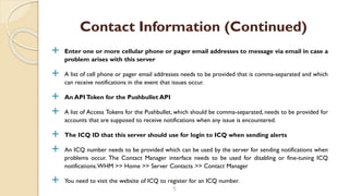  Enter one or more cellular phone or pager email addresses to message via email in case a
problem arises with this server
 A list of cell phone or pager email addresses needs to be provided that is comma-separated and which
can receive notifications in the event that issues occur.
 An APIToken for the Pushbullet API
 A list of Access Tokens for the Pushbullet, which should be comma-separated, needs to be provided for
accounts that are supposed to receive notifications when any issue is encountered.
 The ICQ ID that this server should use for login to ICQ when sending alerts
 An ICQ number needs to be provided which can be used by the server for sending notifications when
problems occur. The Contact Manager interface needs to be used for disabling or fine-tuning ICQ
notifications.WHM >> Home >> Server Contacts >> Contact Manager
 You need to visit the website of ICQ to register for an ICQ number.
5
Contact Information (Continued)
 