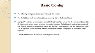 The following settings can be configured through this section:
 The IPv4 address (only one address) to use to set up shared IPv4 virtual hosts
 A single IPv4 address functions as the shared IPv4 address of the server.This IP address can be used by
all the accounts on the server which do not need a dedicated IPv4 address. It needs to be mentioned
that if this IP address is changed, that change will not affect those accounts that use the previous value.
The IP MigrationWizard interface in WHM needs to be used for changing the IP address for these
accounts.
WHM >> Home >> IP Functions >> IP Migration Wizard
8
Basic Config
 
