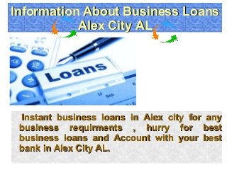 Instant business loans in Alex city for anyInstant business loans in Alex city for any
business requirments , hurry for bestbusiness requirments , hurry for best
business loans and Account with your bestbusiness loans and Account with your best
bank in Alex City AL.bank in Alex City AL.
Information About Business LoansInformation About Business Loans
Alex City ALAlex City AL
Information About Business LoansInformation About Business Loans
Alex City ALAlex City AL
 