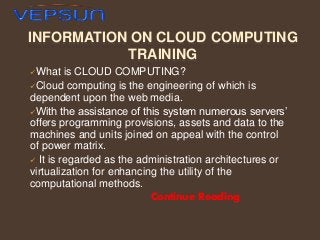 INFORMATION ON CLOUD COMPUTING
TRAINING
What

is CLOUD COMPUTING?
Cloud computing is the engineering of which is
dependent upon the web media.
With the assistance of this system numerous servers’
offers programming provisions, assets and data to the
machines and units joined on appeal with the control
of power matrix.
 It is regarded as the administration architectures or
virtualization for enhancing the utility of the
computational methods.
Continue Reading

 