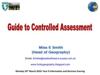 Monday 29 th  March 2010: Year 9 Information and Revision Evening  Guide to Controlled Assessment Email:  [email_address] www.funkygeography.blogspot.com 