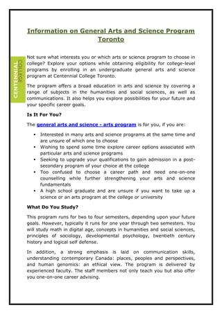 Information on General Arts and Science Program 
Toronto 
Not sure what interests you or which arts or science program to choose in 
college? Explore your options while obtaining eligibility for college-level 
programs by enrolling in an undergraduate general arts and science 
program at Centennial College Toronto. 
The program offers a broad education in arts and science by covering a 
range of subjects in the humanities and social sciences, as well as 
communications. It also helps you explore possibilities for your future and 
your specific career goals. 
Is It For You? 
The general arts and science - arts program is for you, if you are: 
 Interested in many arts and science programs at the same time and 
are unsure of which one to choose 
 Wishing to spend some time explore career options associated with 
particular arts and science programs 
 Seeking to upgrade your qualifications to gain admission in a post-secondary 
program of your choice at the college 
 Too confused to choose a career path and need one-on-one 
counselling while further strengthening your arts and science 
fundamentals 
 A high school graduate and are unsure if you want to take up a 
science or an arts program at the college or university 
What Do You Study? 
This program runs for two to four semesters, depending upon your future 
goals. However, typically it runs for one year through two semesters. You 
will study math in digital age, concepts in humanities and social sciences, 
principles of sociology, developmental psychology, twentieth century 
history and logical self defense. 
In addition, a strong emphasis is laid on communication skills, 
understanding contemporary Canada: places, peoples and perspectives, 
and human genomics: an ethical view. The program is delivered by 
experienced faculty. The staff members not only teach you but also offer 
you one-on-one career advising. 
 