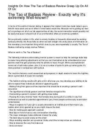 Insights On How The Tao of Badass Review Creep Up On All
Of Us

The Tao of Badass Review - Exactly why It's
extremely Well-known?

In terms of the world of internet dating, it appears that modern tools has made today’s guy a
little bit more aloof and out of effect in what ladies would like. Because we’re guiding our own
pc's or perhaps on all of our job opportunities all day, the social interaction would possibly not
be easily because it should to all of us and therefore offers an enormous problem.

But as primarily matters in life, what is anxiety troubles is frequently discovered by seeking
seriously directly into these folks so when we look straight into every piece of information on-
line nowadays, one important thing which rises to your area repeatedly is usually The Tao of
Badass method by simply Joshua Pellicer.

What on earth is The Tao of Badass?

The following intensive online dating mentor system is meant to help the average dude help
to make living altering adjustments so that you can themselves to be remembered as your
positive male that gets precisely what he prefers to have: the girl. While accomplishment
some sort of self-help system, also, it is not a number of quick-fix pick-up series guide; it’s
more practical in comparison with tactical.

The machine features a well-researched and prepared, in depth electronic book this highlites
about a great deal of issues for example:

- The habits involving results with girls and in what way you may develop your abilities to be
able to repeat these individuals devoid of appearing goofy
- Making fixing their gaze and how important that should be to exuding a person's self-
assurance
- The significance of body gesture and how females recognize this
- Overcoming a person's concern with getting close ladies
- Passing the many minimal “tests” that females toss during all of us while in very first
conferences as well as potential appointments (yes, these people continuously examination
united states)
- Ways to express to if your girl is usually attracted to an individual and that means you
realize when she’s geared up so you might closure the deal
- How for making gals approach a person
- Best tips on how to have a very conversation intending
- The major strategies males obliterate interest for a lady
- The best ways to avoid a lady on the street
- Ways avoiding rejection set up woman thinks she'd like to help refuse an individual
- How to discover the very first make out
- And a lot more!
 