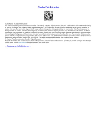 Number Plate Extraction
III. NUMBER PLATE EXTRACTION
The captured input image has number plate covered by vehicle body, so by this step only number plate area is detected and extracted from whole body
of vehicle. The number plate extraction phase influence the accuracy of ANPR system because all further step depend on the accurate extraction of
number plate area. The input to this stage is vehicle image and output is a portion of image containing the exact number plate. Number plate can be
distinguished by its features. Instead of processing every pixel, the system processes only the pixels that have these features. The features are derived
from number plate format and the characters constituting the plate. Number plate color, rectangular shape of number plate boundary, the color change
between the plate background and characters on it etc. can be used for detection and extraction of number plate area. The extraction of Indian number
plate is difficult as compared to the foreign number plate because in India there is no standard followed for the aspect ratio of plate. This factor makes
the detection and extraction of number plate very difficult. The various methods used for number plate extraction are as follows:–
A. Number Plate Extraction using Boundary/Edge information
Normally the number plate has a rectangular shape with aspect ratio, so number plate can be extracted by finding all possible rectangles from the input
vehicle image. Various edge detection methods commonly used to find these
... Get more on HelpWriting.net ...
 