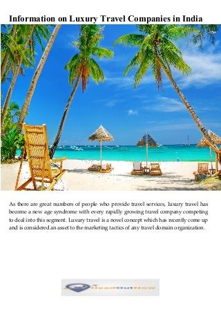 Information on Luxury Travel Companies in India
As there are great numbers of people who provide travel services, luxury travel has
become a new age syndrome with every rapidly growing travel company competing
to deal into this segment. Luxury travel is a novel concept which has recently come up
and is considered an asset to the marketing tactics of any travel domain organization.
 