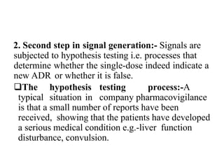 2. Second step in signal generation:- Signals are
subjected to hypothesis testing i.e. processes that
determine whether the single-dose indeed indicate a
new ADR or whether it is false.
The hypothesis testing process:-A
typical situation in company pharmacovigilance
is that a small number of reports have been
received, showing that the patients have developed
a serious medical condition e.g.-liver function
disturbance, convulsion.
 