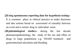 Using spontaneous reporting data for hypothesis testing:-
It is common place in clinical practice to make decisions
and take actions based on assessment of causality between
an event and a certain drug in individual cases.
Epidemiological studies:- during the last decade
pharmacoepidemiology, the study of the use and effect of
drugs in large populations e.g- NSAID treatment and
gastrointestinal ulceration and bleeding.
 