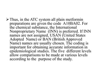 Thus, in the ATC system all plain metformin
preparations are given the code A10BA02. For
the chemical substance, the International
Nonproprietary Name (INN) is preferred. If INN
names are not assigned, USAN (United States
Adopted Name) or BAN (British Approved
Name) names are usually chosen. The coding is
important for obtaining accurate information in
epidemiological studies. The five different levels
allow comparisons to be made at various levels
according to the purpose of the study.
 
