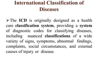 International Classification of
Diseases
The ICD is originally designed as a health
care classification system, providing a system
of diagnostic codes for classifying diseases,
including nuanced classifications of a wide
variety of signs, symptoms, abnormal findings,
complaints, social circumstances, and external
causes of injury or disease.
 