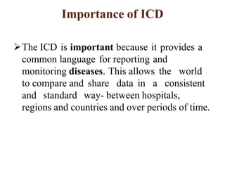 Importance of ICD
The ICD is important because it provides a
common language for reporting and
monitoring diseases. This allows the world
to compare and share data in a consistent
and standard way- between hospitals,
regions and countries and over periods of time.
 