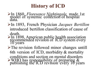 History of ICD
In 1860, Floresence Nightingale, made 1st
model of systemic collection of hospital
data.
In 1893, French Physician Jacques Bertillon
introduced bertillon classification of cause of
death.
In 1898, American public health association
recommended revision of ICD system every
10 years
The revision followed minor changes untill
6th version of ICD, morbidity & mortality
conditions and section on mental disorders
WHO has responsibility of preparing &
publishing the ICD revision every 10 years
 