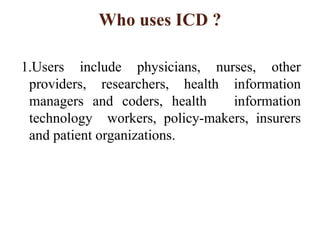 Who uses ICD ?
1.Users include physicians, nurses, other
providers, researchers, health information
managers and coders, health information
technology workers, policy-makers, insurers
and patient organizations.
 