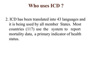 Who uses ICD ?
2. ICD has been translated into 43 languages and
it is being used by all member States. Most
countries (117) use the system to report
mortality data, a primary indicator of health
status.
 