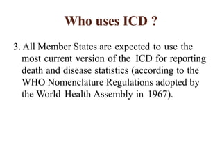 Who uses ICD ?
3. All Member States are expected to use the
most current version of the ICD for reporting
death and disease statistics (according to the
WHO Nomenclature Regulations adopted by
the World Health Assembly in 1967).
 