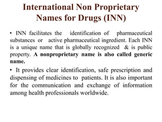International Non Proprietary
Names for Drugs (INN)
• INN facilitates the identification of pharmaceutical
substances or active pharmaceutical ingredient. Each INN
is a unique name that is globally recognized & is public
property. A nonproprietary name is also called generic
name.
• It provides clear identification, safe prescription and
dispensing of medicines to patients. It is also important
for the communication and exchange of information
among health professionals worldwide.
 