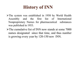 History of INN
The system was established in 1950 by World Health
Assembly and the first list of International
Nonproprietary Names for pharmaceutical substances
was published in 1953.
The cumulative list of INN now stands at some 7000
names designated since that time, and thus number
is growing every year by 120-150 new INN.
 