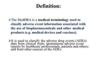 Definition:
The MedDRA is a medical terminology used to
classify adverse event information associated with
the use of biopharmaceuticals and other medical
products (e.g. medical devices and vaccines).
It is used to classify the adverse drug events (ADEs)
data from clinical trials, spontaneous adverse event
reports by healthcare professionals, patients and others;
and from other sources of the ADEs.
 