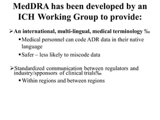 MedDRA has been developed by an
ICH Working Group to provide:
An international, multi-lingual, medical terminology ‰
Medical personnel can code ADR data in their native
language
Safer – less likely to miscode data
Standardized communication between regulators and
industry/spponsors of clinical trials‰
Within regions and between regions
 