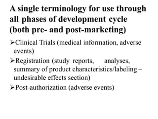 A single terminology for use through
all phases of development cycle
(both pre- and post-marketing)
Clinical Trials (medical information, adverse
events)
Registration (study reports, analyses,
summary of product characteristics/labeling –
undesirable effects section)
Post-authorization (adverse events)
 