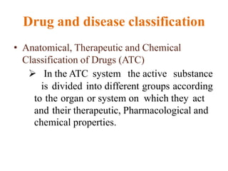 Drug and disease classification
• Anatomical, Therapeutic and Chemical
Classification of Drugs (ATC)
 In the ATC system the active substance
is divided into different groups according
to the organ or system on which they act
and their therapeutic, Pharmacological and
chemical properties.
 